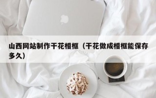 盱眙山西网站制作干花相框（干花做成相框能保存多久）